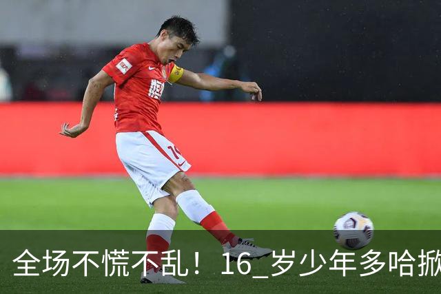 全场不慌不乱!16 岁少年多哈掀翻卡塔尔,这才是球迷想看到的中国足球!